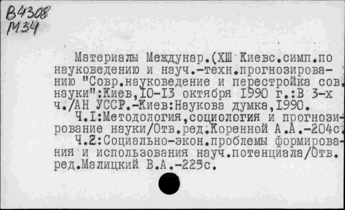 ﻿№
Материалы Междунар.(ХПГКиеве.симп.по науковедению и науч.-техн.прогнозирова- 1 нию "Совр.науковедение и перестройка сов< науки":Киев,10-13 октября 1990 г.:В 3-х ч./АН УССР.-Киев:Наукова думка,1990.
Ч.Методология,социология и прогнозирование науки/Отв.ред.Коренной А.А.-204с.
Ч.2:Социально-экон.проблемы формирования и использования науч.потенция ла/Отв. ред.Малицкий В.А.-223с.